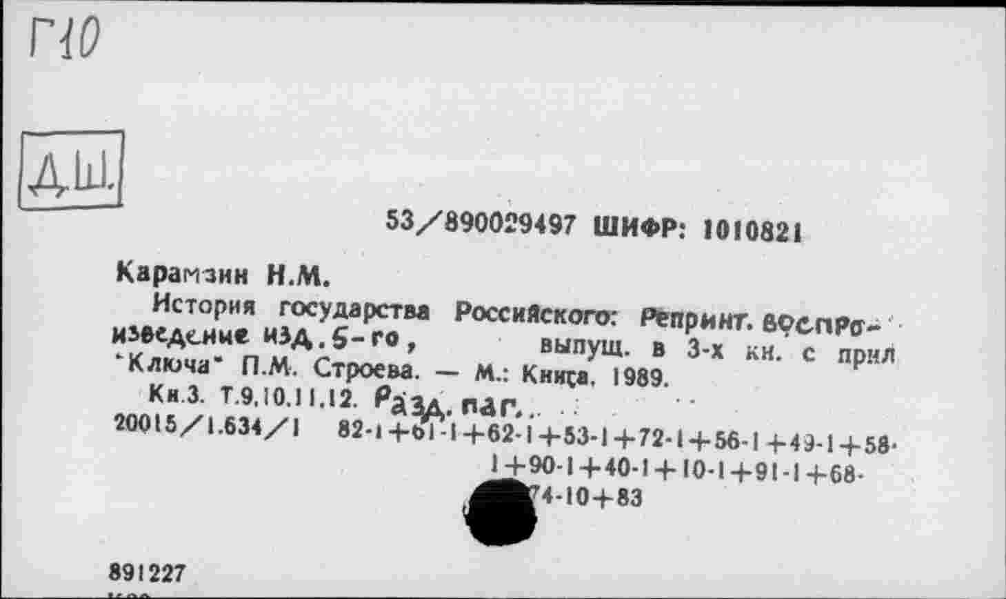 ﻿по
АШ.
53/890029497 ШИФР: 1010821
Карамзин Н.М.
История государства Российского: Репринт.воепРо-наведение изд g-го, выпущ. в 3-х кн. с прнл
Ключа П.М. Строева. — м.: Кинса, 1989.
Кн.З. Т.9.10.11,12. Рдяд, п^Г.,. ■
20015/1.634/1 82-Ц-ОІ-І+62 l4-53-l-f-72-l-f-56-l +4 + 1+58-
+90-1+40-1 +10-1+91-I+68-
,^»410+83
891227